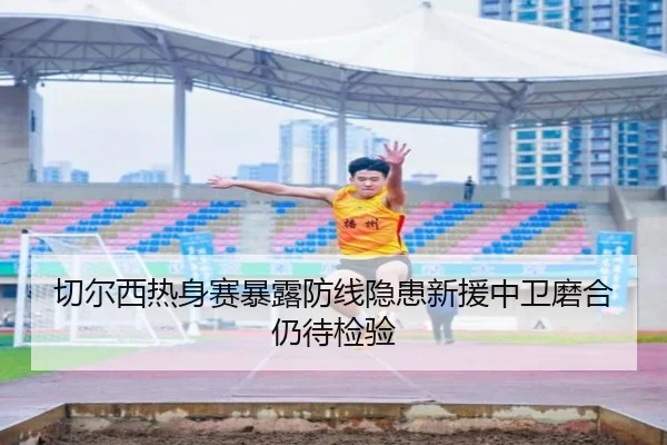 切尔西热身赛暴露防线隐患新援中卫磨合仍待检验